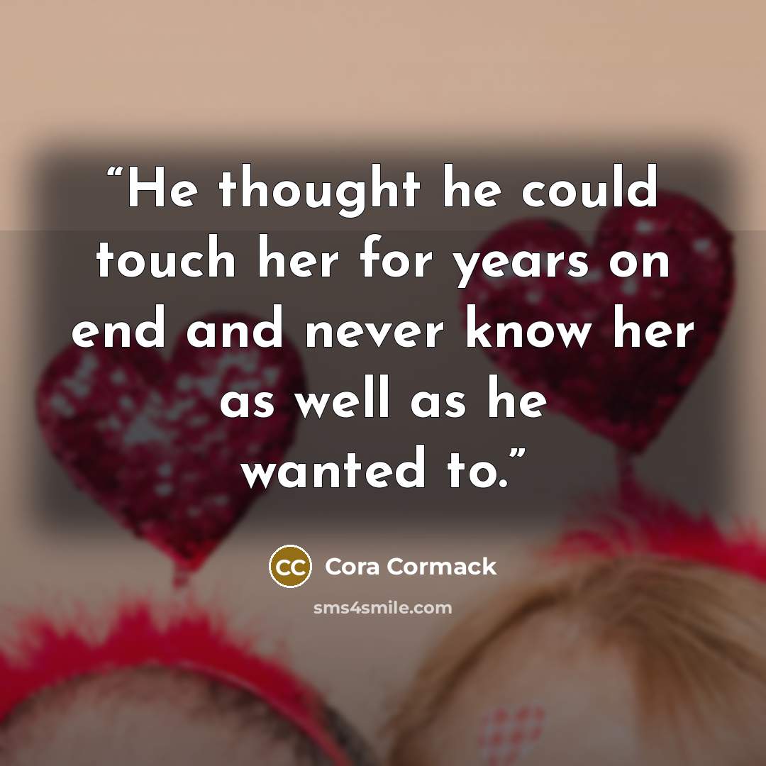 “He thought he could touch her for years on end and never know her as well as he wanted to.” quote by Cora Cormack