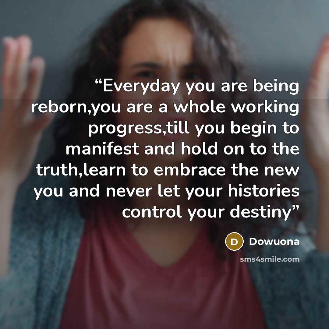 “Everyday you are being reborn,you are a whole working progress,till you begin to manifest and hold on to the truth,learn to embrace the new you and never let your histories control your destiny” quote by Dowuona