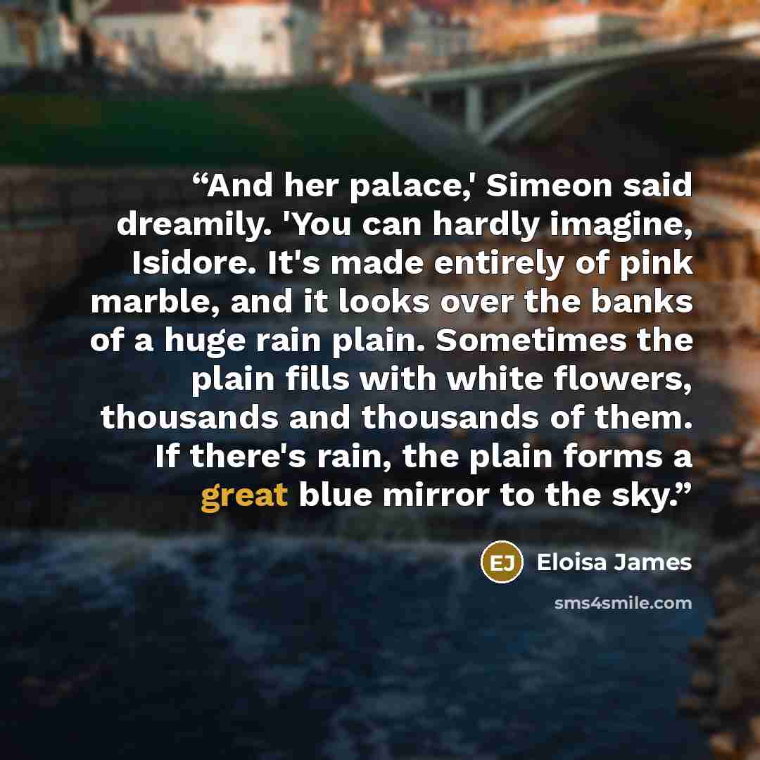 “And her palace,' Simeon said dreamily. 'You can hardly imagine, Isidore. It's made entirely of pink marble, and it looks over the banks of a huge rain plain. Sometimes the plain fills with white flowers, thousands and thousands of them. If there's rain, the plain forms a great blue mirror to the…” quote by Eloisa James
