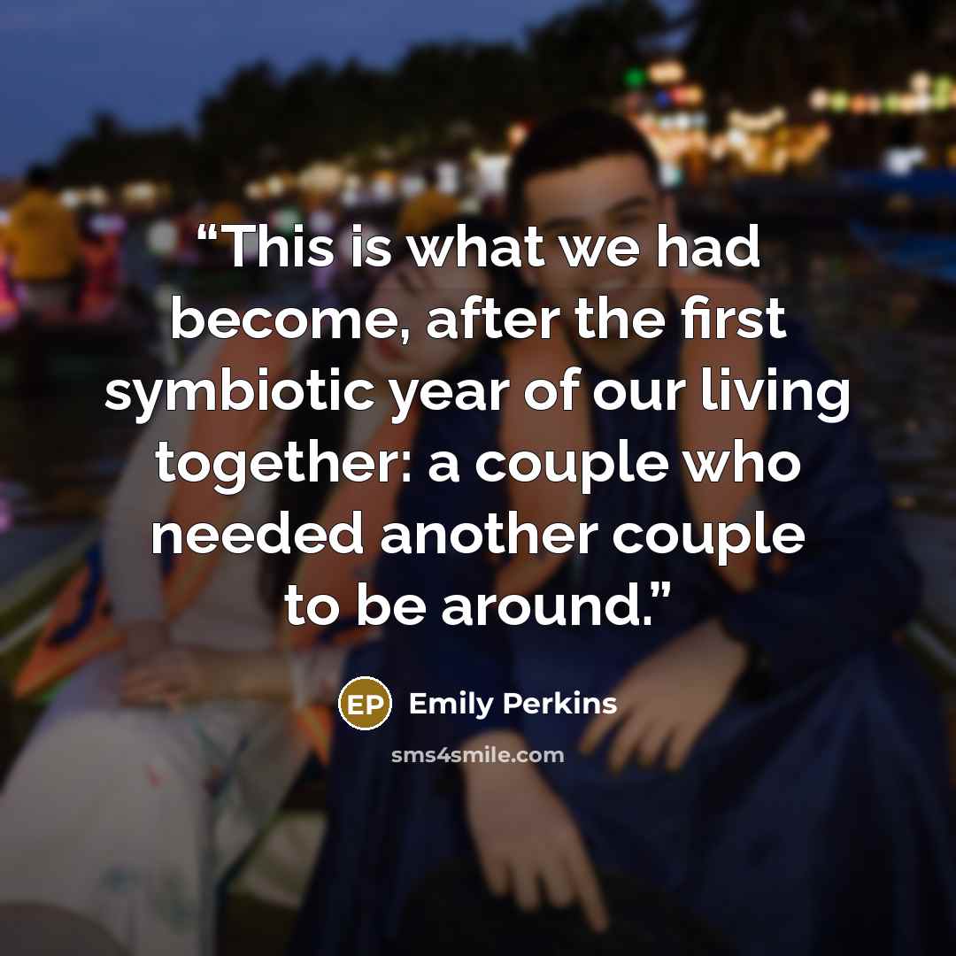 “This is what we had become, after the first symbiotic year of our living together: a couple who needed another couple to be around.” quote by Emily Perkins