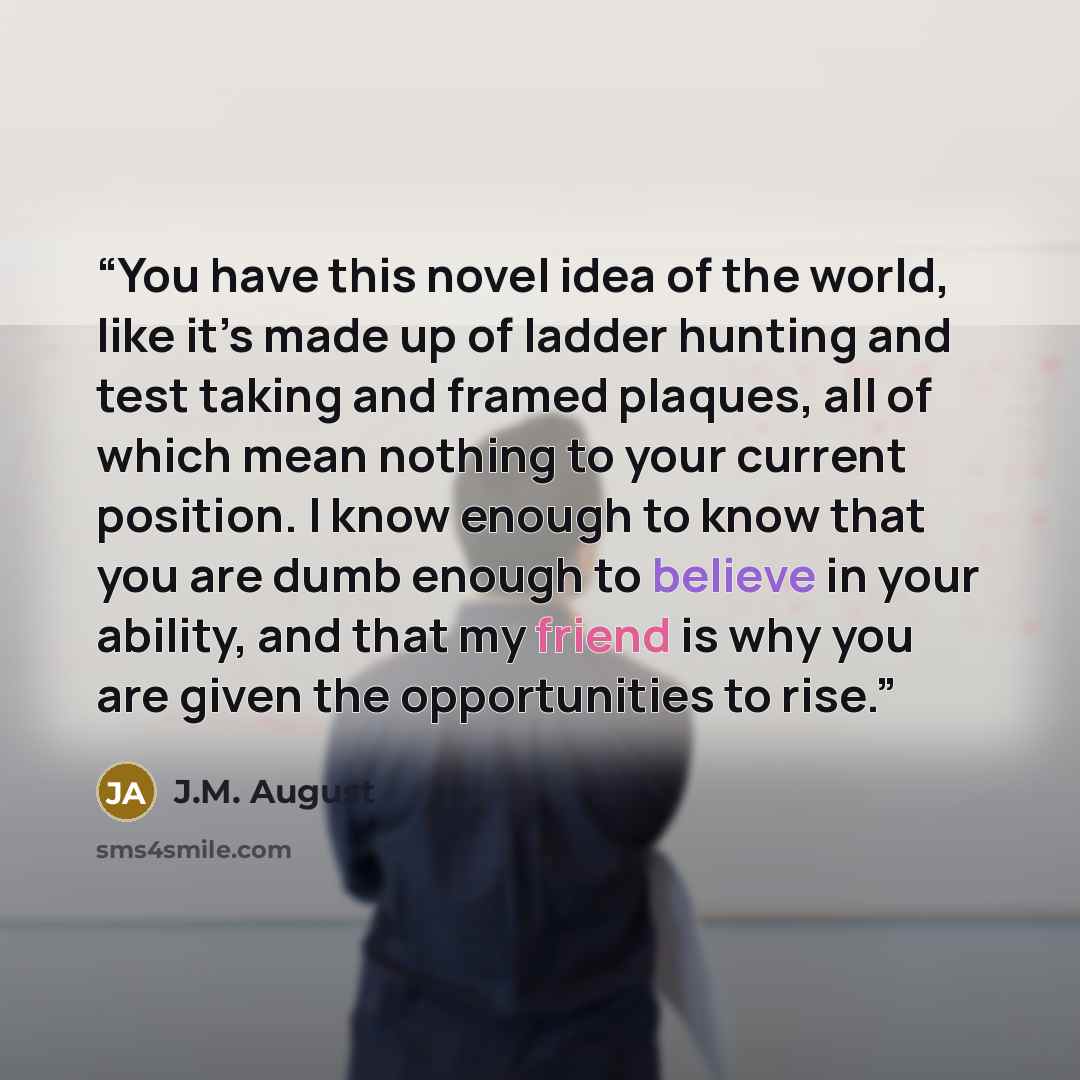“You have this novel idea of the world, like it’s made up of ladder hunting and test taking and framed plaques, all of which mean nothing to your current position. I know enough to know that you are dumb enough to believe in your ability, and that my friend is why you are given the opportunities to…” quote by J.M. August