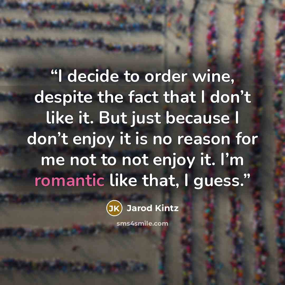“I decide to order wine, despite the fact that I don’t like it. But just because I don’t enjoy it is no reason for me not to not enjoy it. I’m romantic like that, I guess.” quote by Jarod Kintz