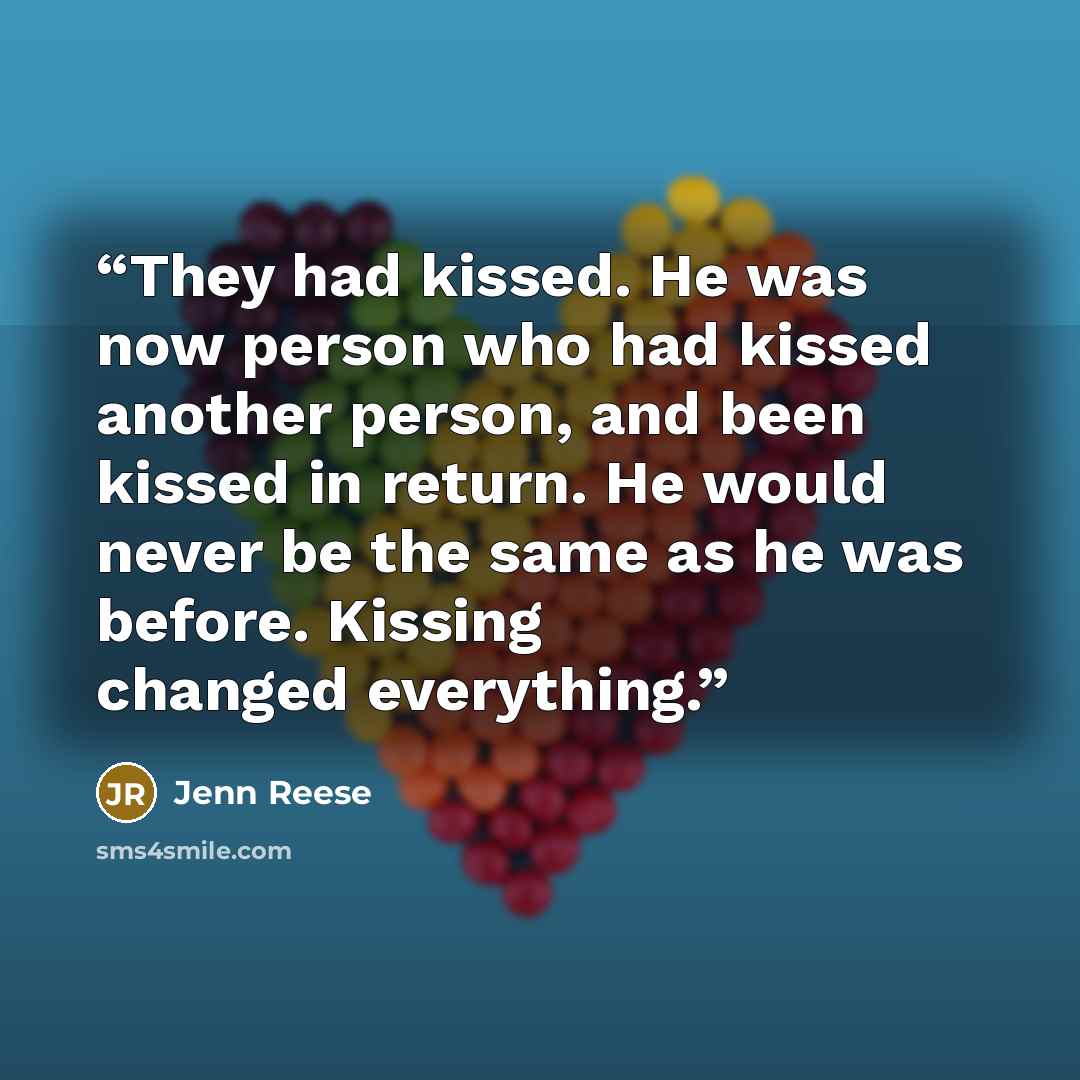 “They had kissed. He was now person who had kissed another person, and been kissed in return. He would never be the same as he was before. Kissing changed everything.” quote by Jenn Reese