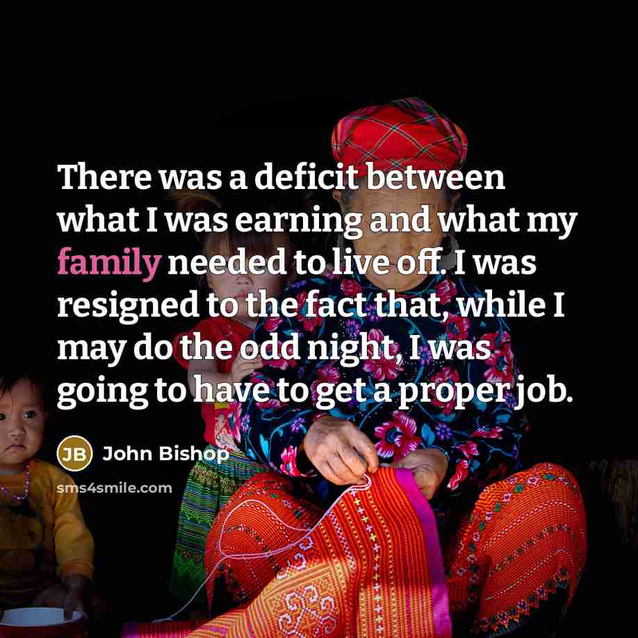 “There was a deficit between what I was earning and what my family needed to live off. I was resigned to the fact that, while I may do the odd night, I was going to have to get a proper job.” quote by John Bishop