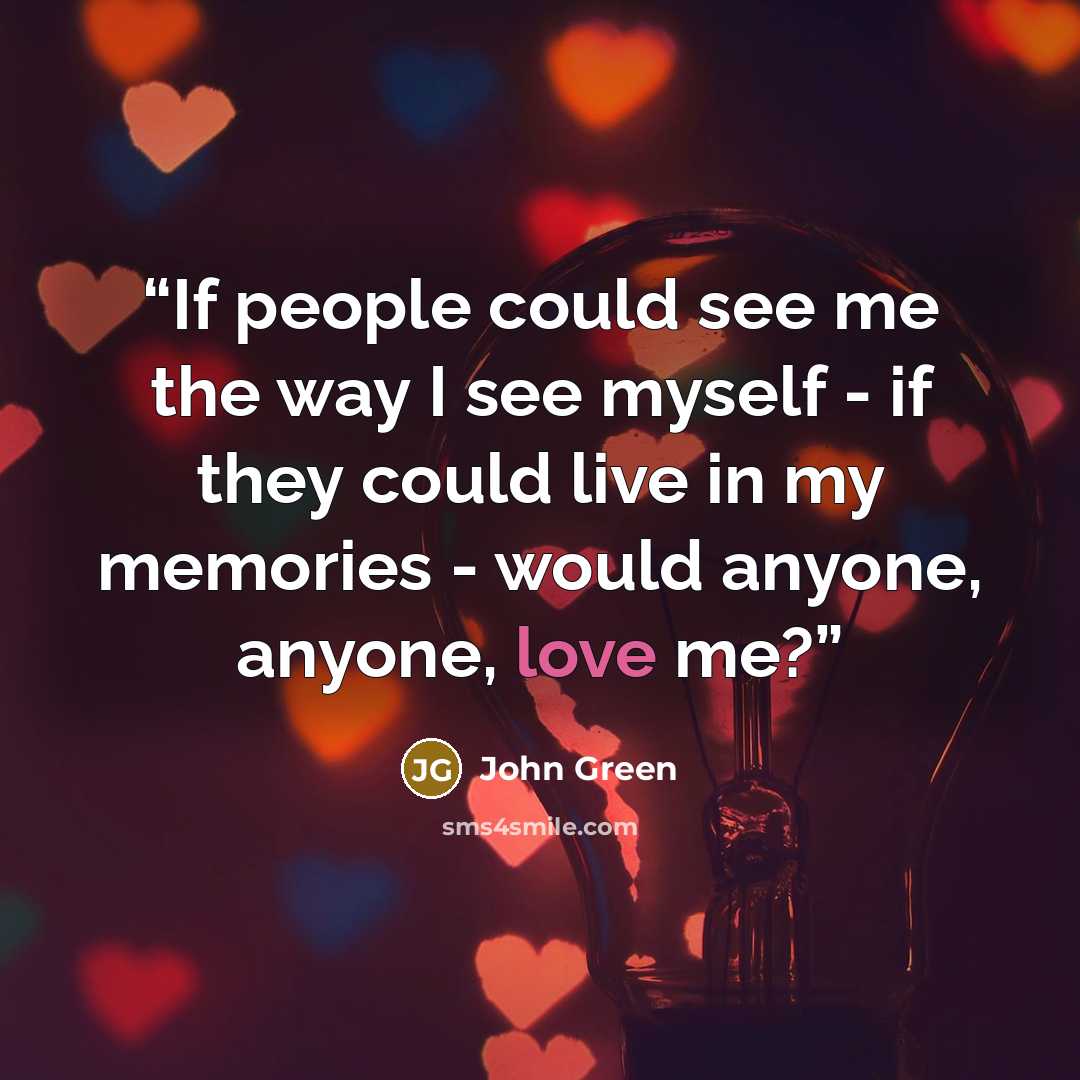 “If people could see me the way I see myself - if they could live in my memories - would anyone, anyone, love me?” quote by John Green
