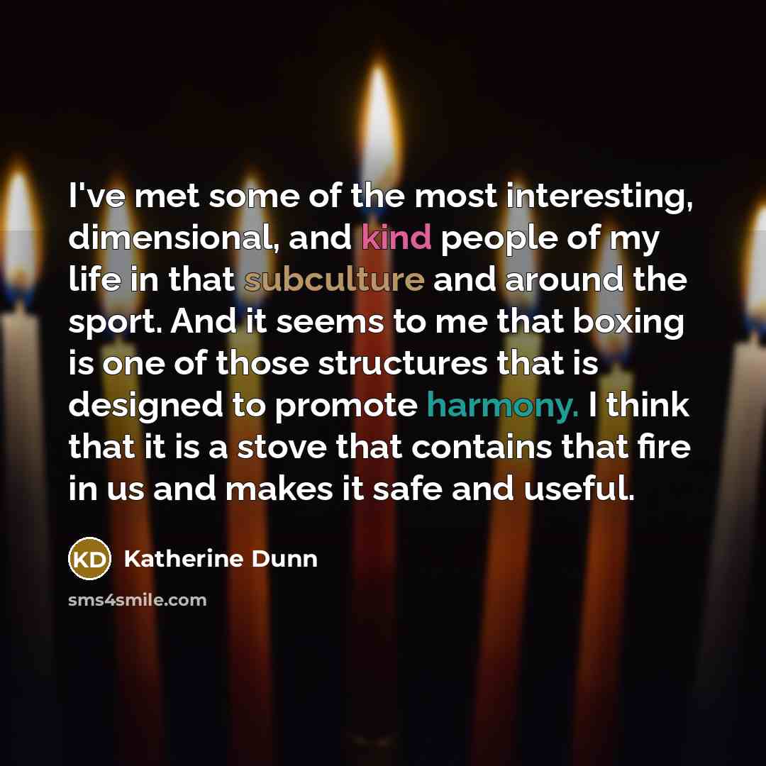 “I've met some of the most interesting, dimensional, and kind people of my life in that subculture and around the sport. And it seems to me that boxing is one of those structures that is designed to promote harmony. I think that it is a stove that contains that fire in us and makes it safe and…” quote by Katherine Dunn