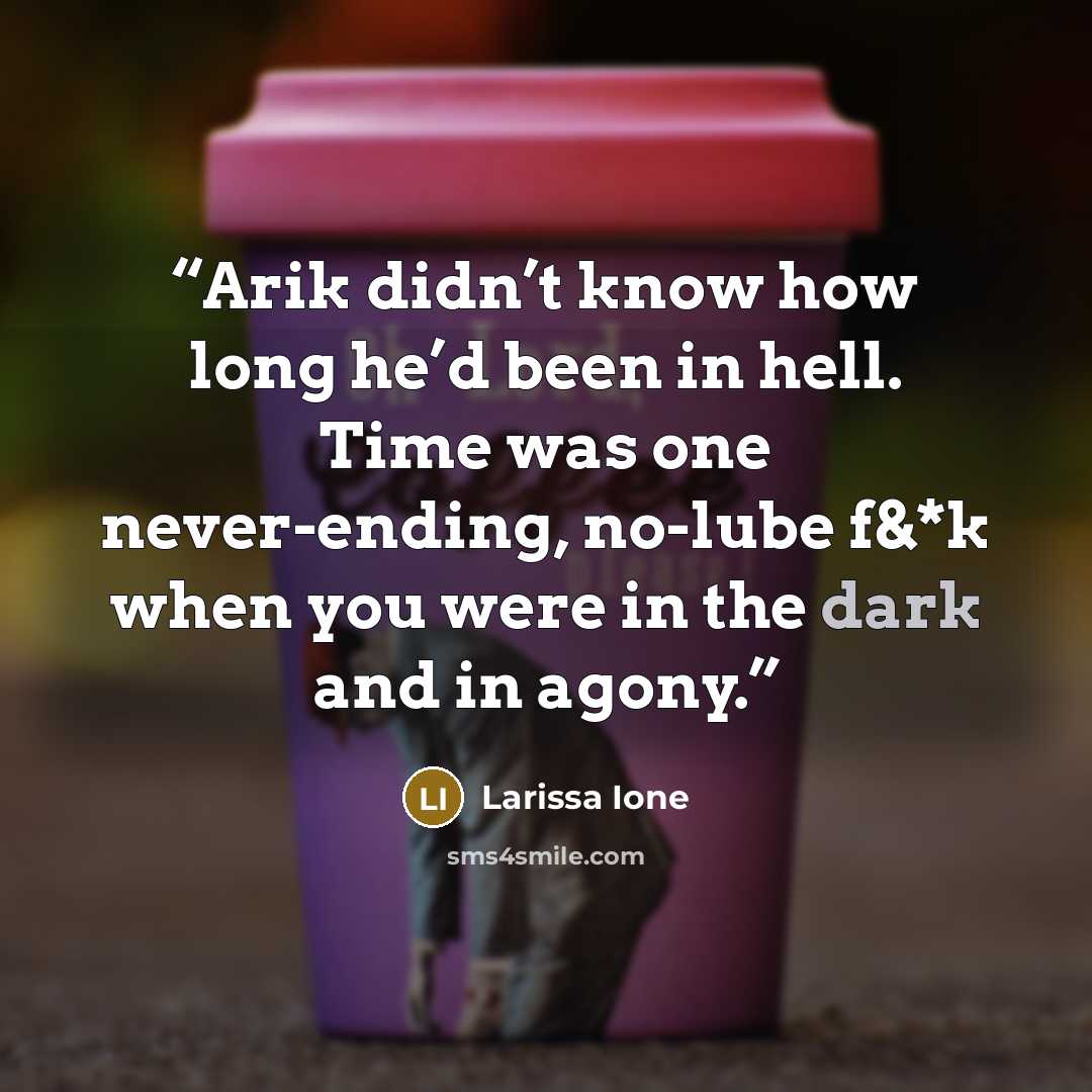 “Arik didn’t know how long he’d been in hell. Time was one never-ending, no-lube f&*k when you were in the dark and in agony.” quote by Larissa Ione