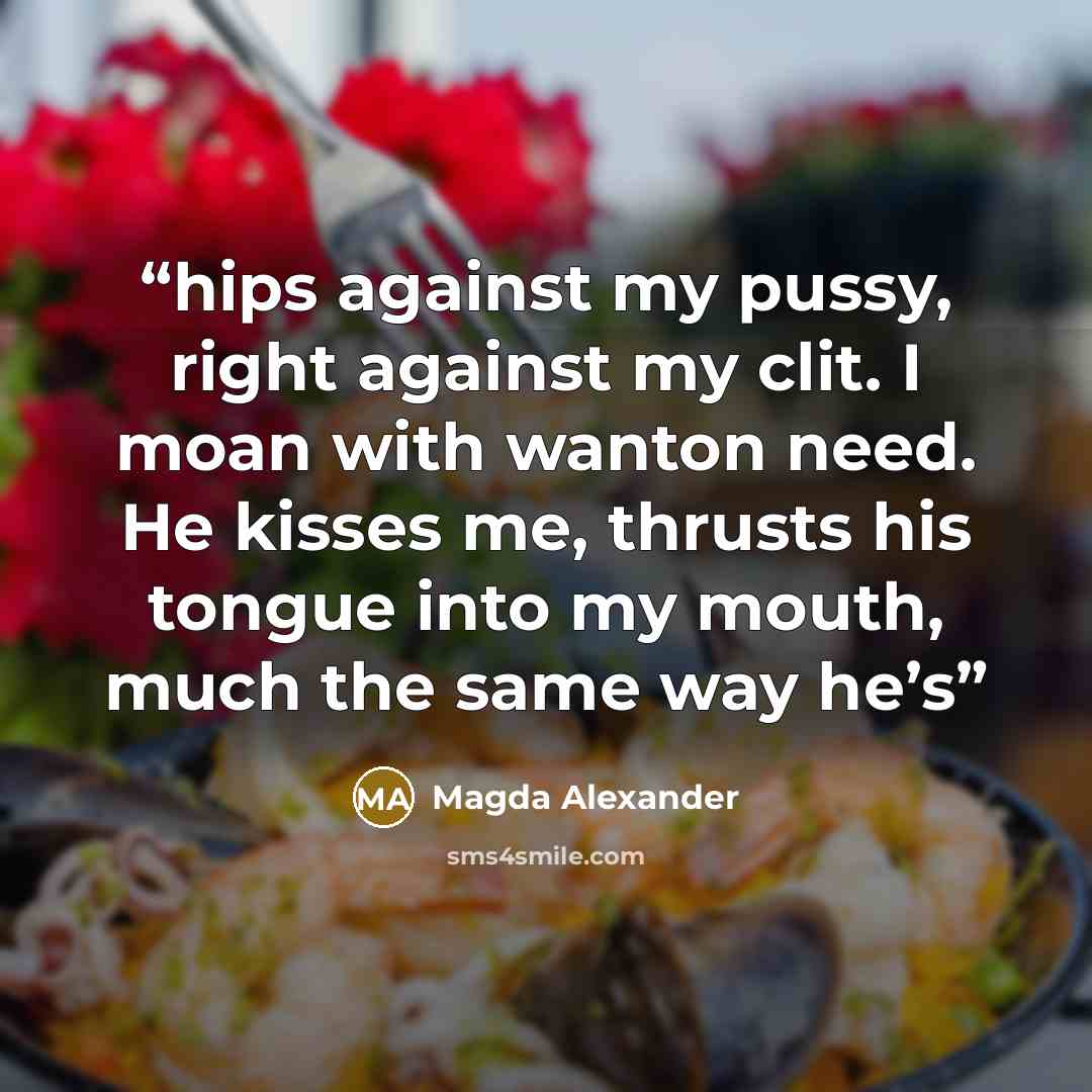 “hips against my pussy, right against my clit. I moan with wanton need. He kisses me, thrusts his tongue into my mouth, much the same way he’s” quote by Magda Alexander