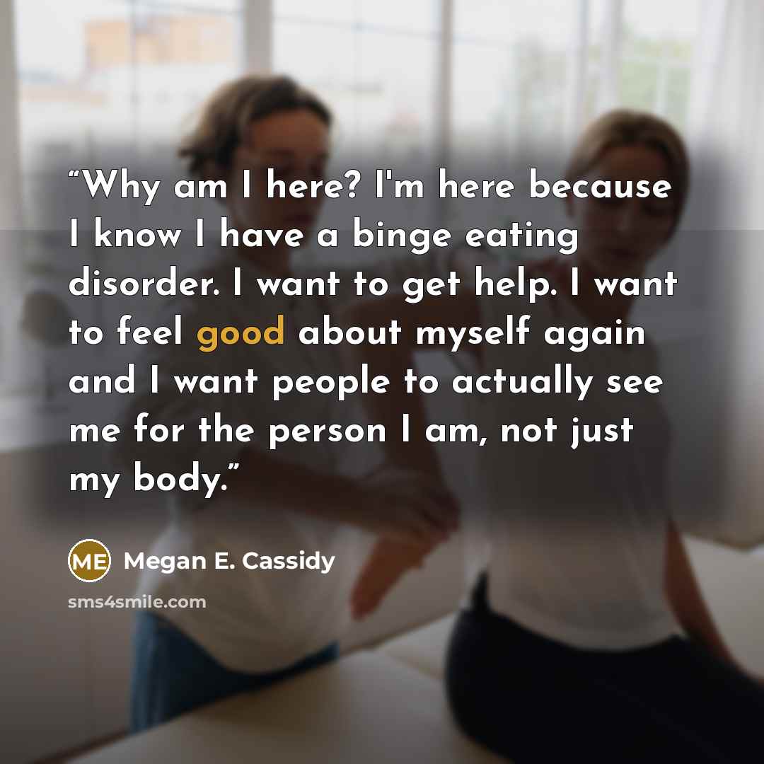 “Why am I here? I'm here because I know I have a binge eating disorder. I want to get help. I want to feel good about myself again and I want people to actually see me for the person I am, not just my body.” quote by Megan E. Cassidy