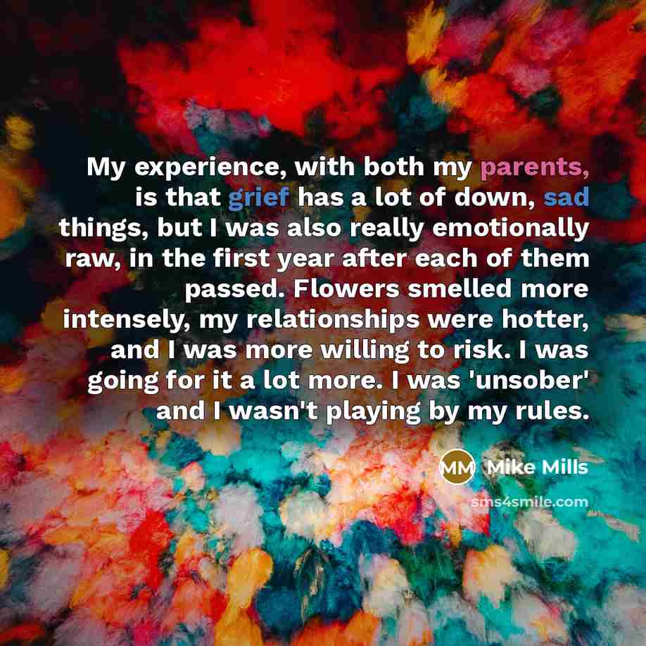 “My experience, with both my parents, is that grief has a lot of down, sad things, but I was also really emotionally raw, in the first year after each of them passed. Flowers smelled more intensely, my relationships were hotter, and I was more willing to risk. I was going for it a lot more. I was…” quote by Mike Mills