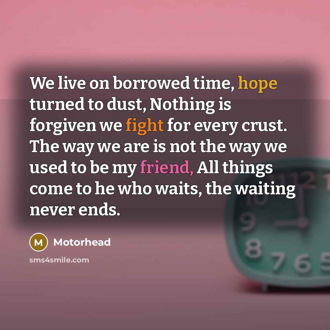 “We live on borrowed time, hope turned to dust, Nothing is forgiven we fight for every crust. The way we are is not the way we used to be my friend, All things come to he who waits, the waiting never ends.” quote by Motorhead
