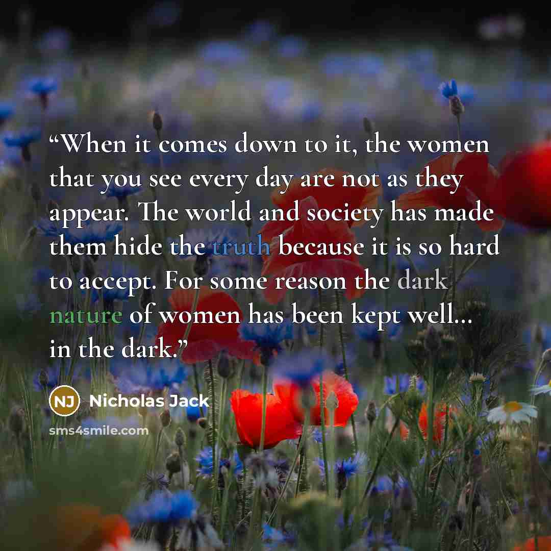“When it comes down to it, the women that you see every day are not as they appear. The world and society has made them hide the truth because it is so hard to accept. For some reason the dark nature of women has been kept well… in the dark.” quote by Nicholas Jack