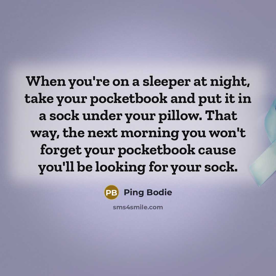 “When you're on a sleeper at night, take your pocketbook and put it in a sock under your pillow. That way, the next morning you won't forget your pocketbook cause you'll be looking for your sock.” quote by Ping Bodie