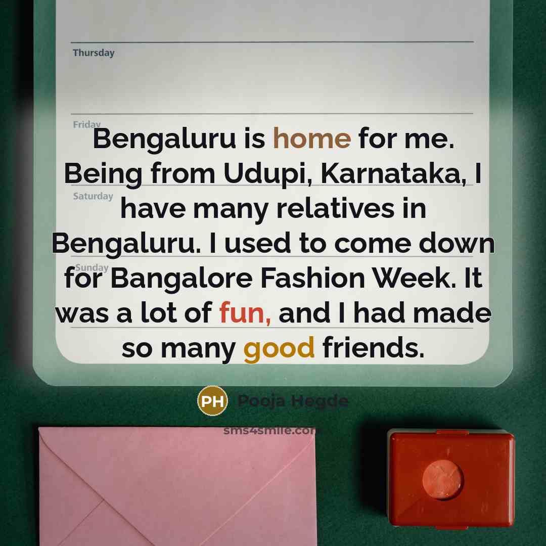 “Bengaluru is home for me. Being from Udupi, Karnataka, I have many relatives in Bengaluru. I used to come down for Bangalore Fashion Week. It was a lot of fun, and I had made so many good friends.” quote by Pooja Hegde