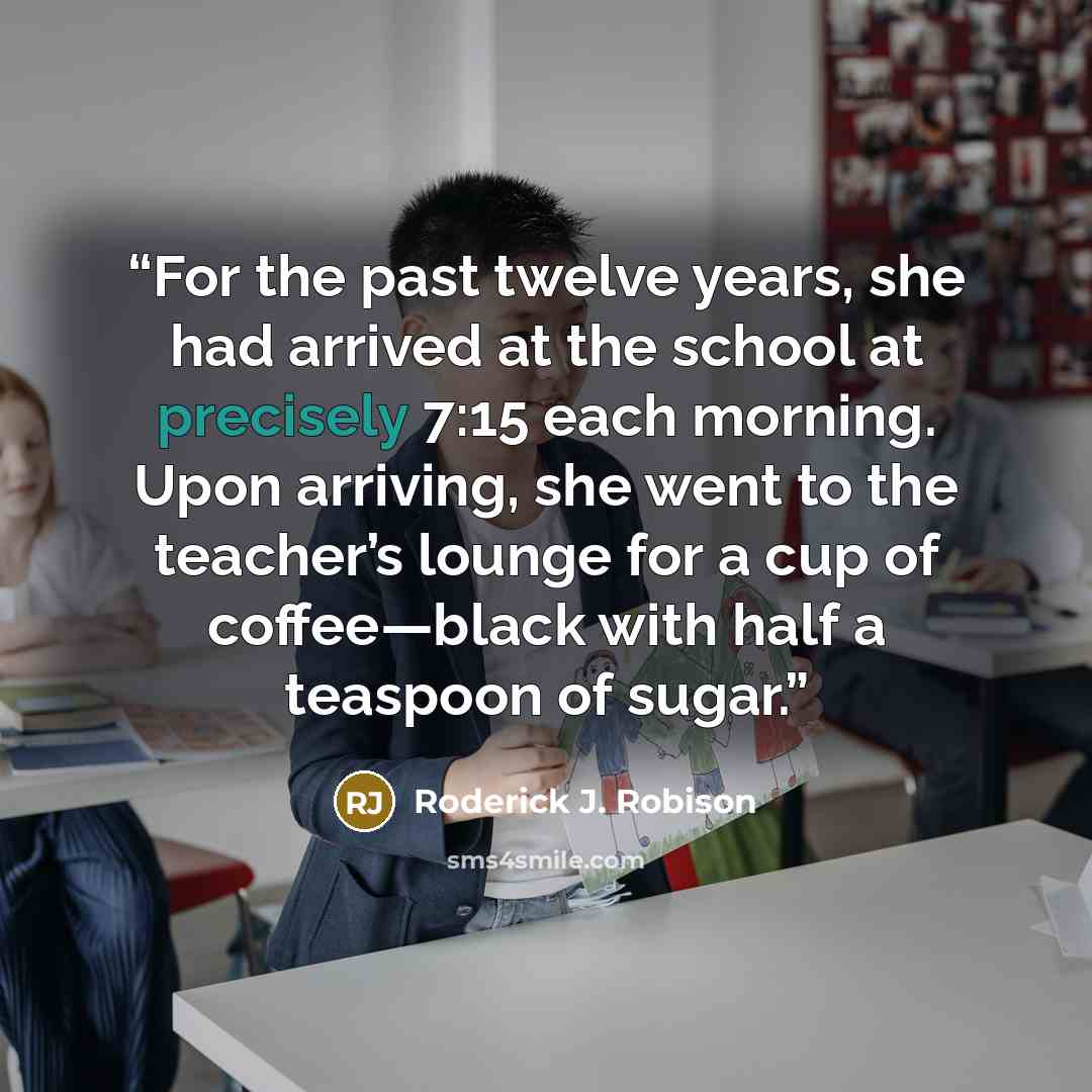 “For the past twelve years, she had arrived at the school at precisely 7:15 each morning. Upon arriving, she went to the teacher’s lounge for a cup of coffee—black with half a teaspoon of sugar.” quote by Roderick J. Robison
