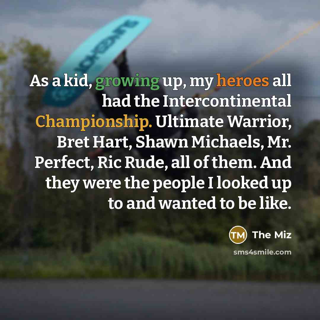“As a kid, growing up, my heroes all had the Intercontinental Championship. Ultimate Warrior, Bret Hart, Shawn Michaels, Mr. Perfect, Ric Rude, all of them. And they were the people I looked up to and wanted to be like.” quote by The Miz