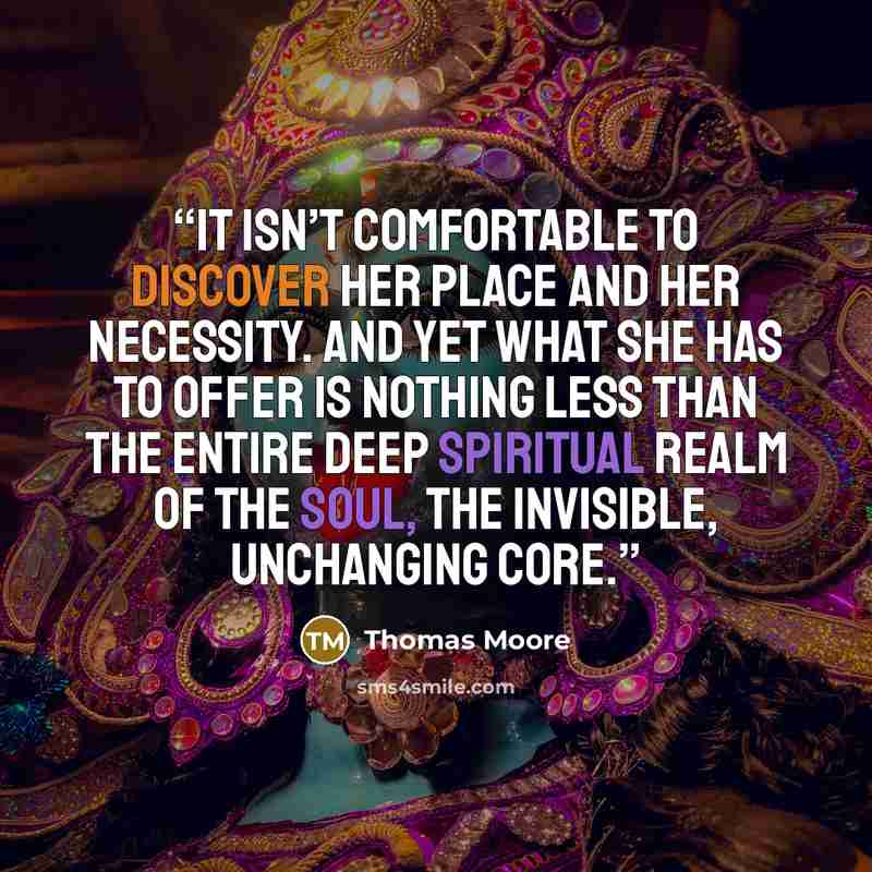 “It isn’t comfortable to discover her place and her necessity. And yet what she has to offer is nothing less than the entire deep spiritual realm of the soul, the invisible, unchanging core.” quote by Thomas Moore