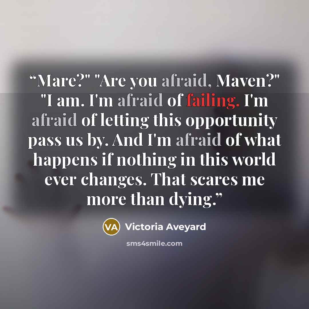 “Mare?" "Are you afraid, Maven?" "I am. I'm afraid of failing. I'm afraid of letting this opportunity pass us by. And I'm afraid of what happens if nothing in this world ever changes. That scares me more than dying.” quote by Victoria Aveyard