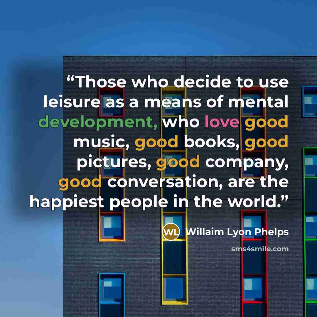 “Those who decide to use leisure as a means of mental development, who love good music, good books, good pictures, good company, good conversation, are the happiest people in the world.” quote by Willaim Lyon Phelps