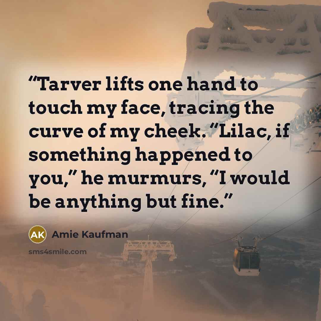 “Tarver lifts one hand to touch my face, tracing the curve of my cheek. “Lilac, if something happened to you,” he murmurs, “I would be anything but fine.” quote by Amie Kaufman