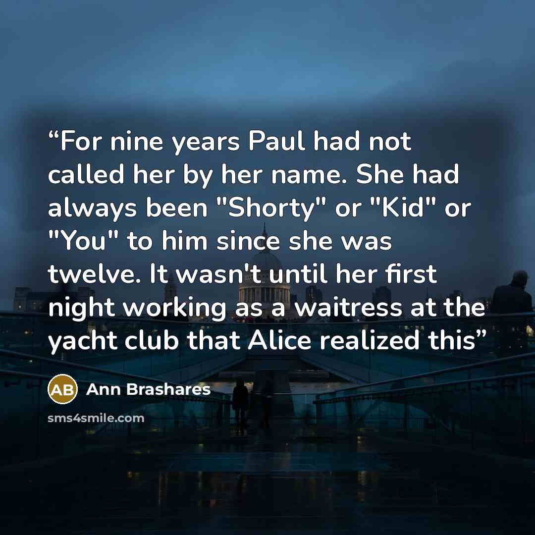 “For nine years Paul had not called her by her name. She had always been "Shorty" or "Kid" or "You" to him since she was twelve. It wasn't until her first night working as a waitress at the yacht club that Alice realized this” quote by Ann Brashares