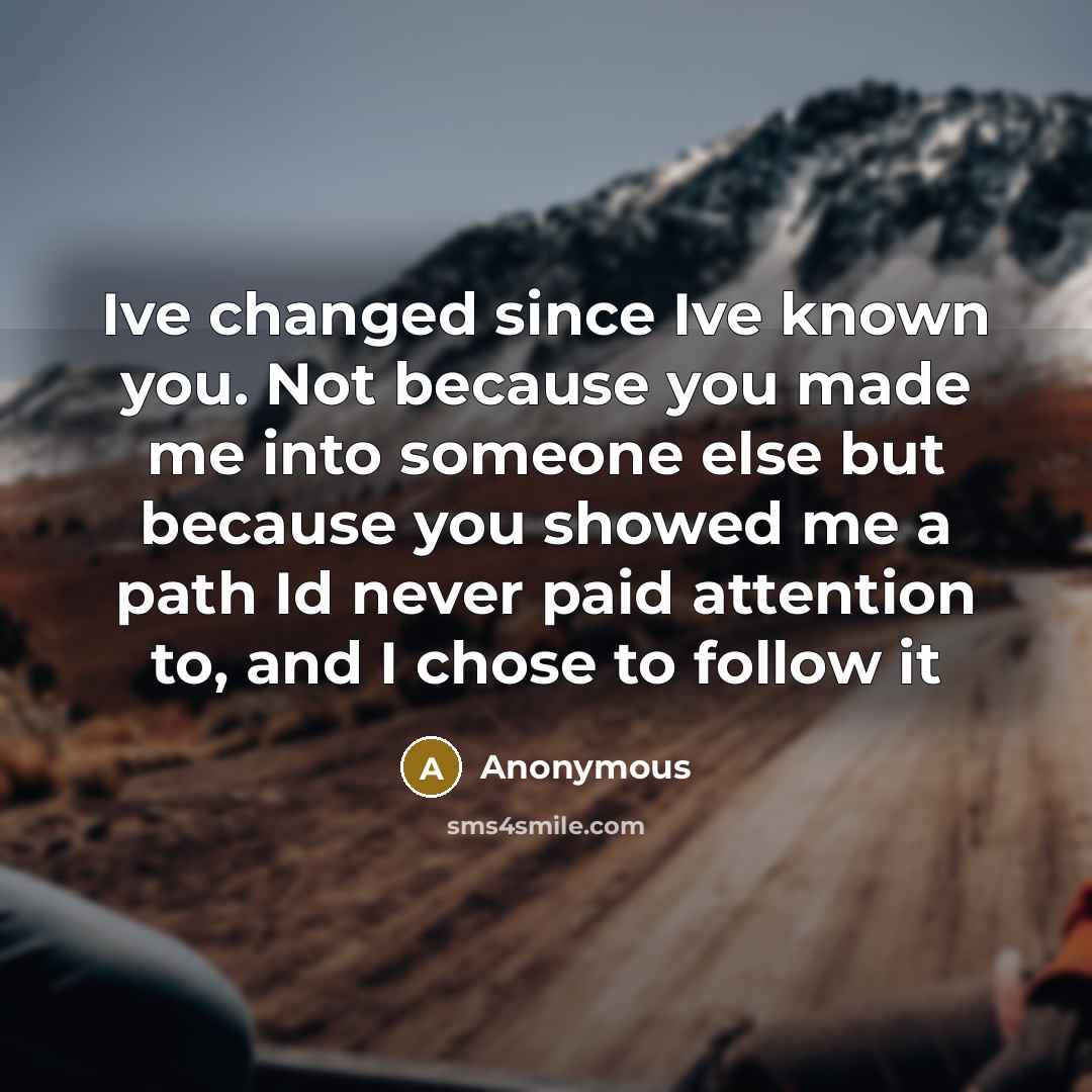 “Ive changed since Ive known you. Not because you made me into someone else but because you showed me a path Id never paid attention to, and I chose to follow it” quote by Anonymous