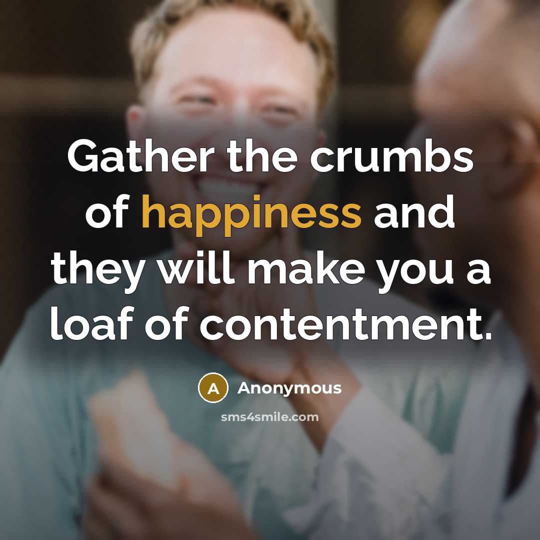“Gather the crumbs of happiness and they will make you a loaf of contentment.” quote by Anonymous