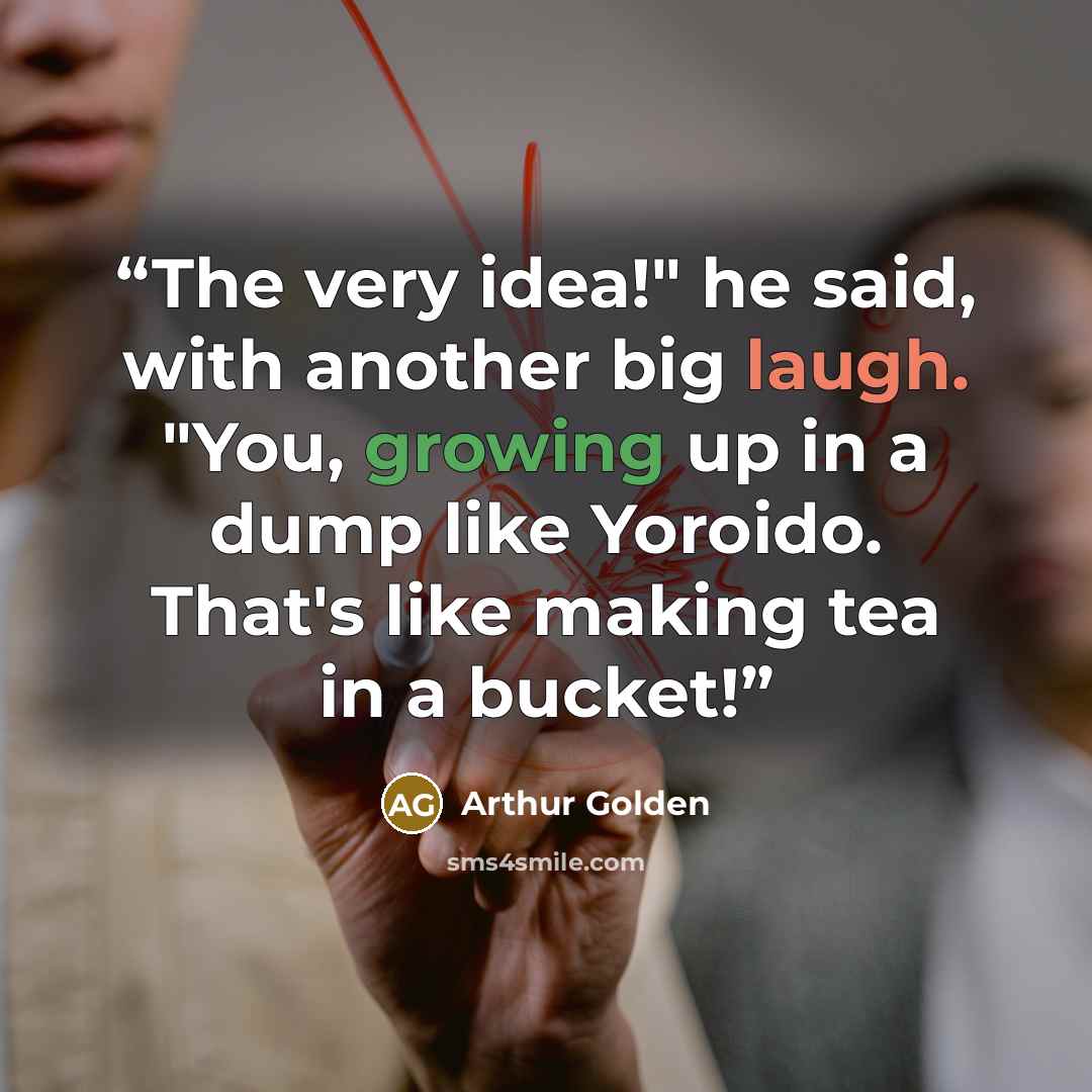 “The very idea!" he said, with another big laugh. "You, growing up in a dump like Yoroido. That's like making tea in a bucket!” quote by Arthur Golden