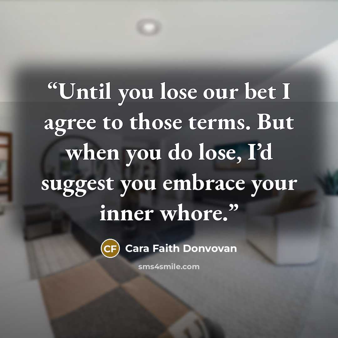 “Until you lose our bet I agree to those terms. But when you do lose, I’d suggest you embrace your inner whore.” quote by Cara Faith Donvovan