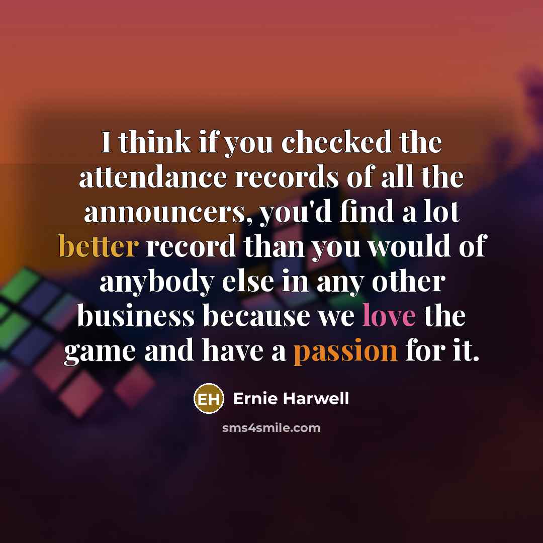 “I think if you checked the attendance records of all the announcers, you'd find a lot better record than you would of anybody else in any other business because we love the game and have a passion for it.” quote by Ernie Harwell