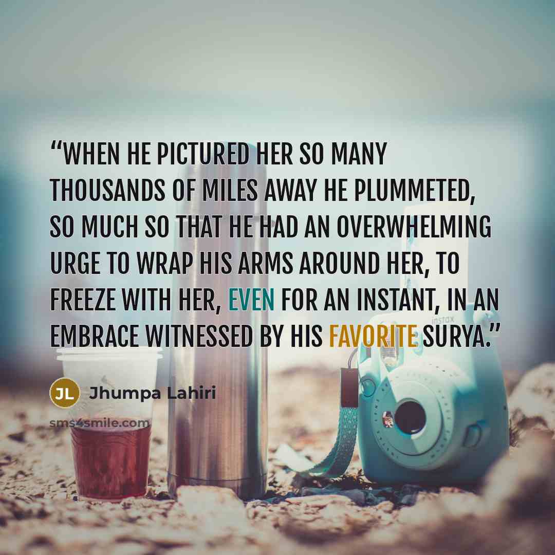 “When he pictured her so many thousands of miles away he plummeted, so much so that he had an overwhelming urge to wrap his arms around her, to freeze with her, even for an instant, in an embrace witnessed by his favorite Surya.” quote by Jhumpa Lahiri