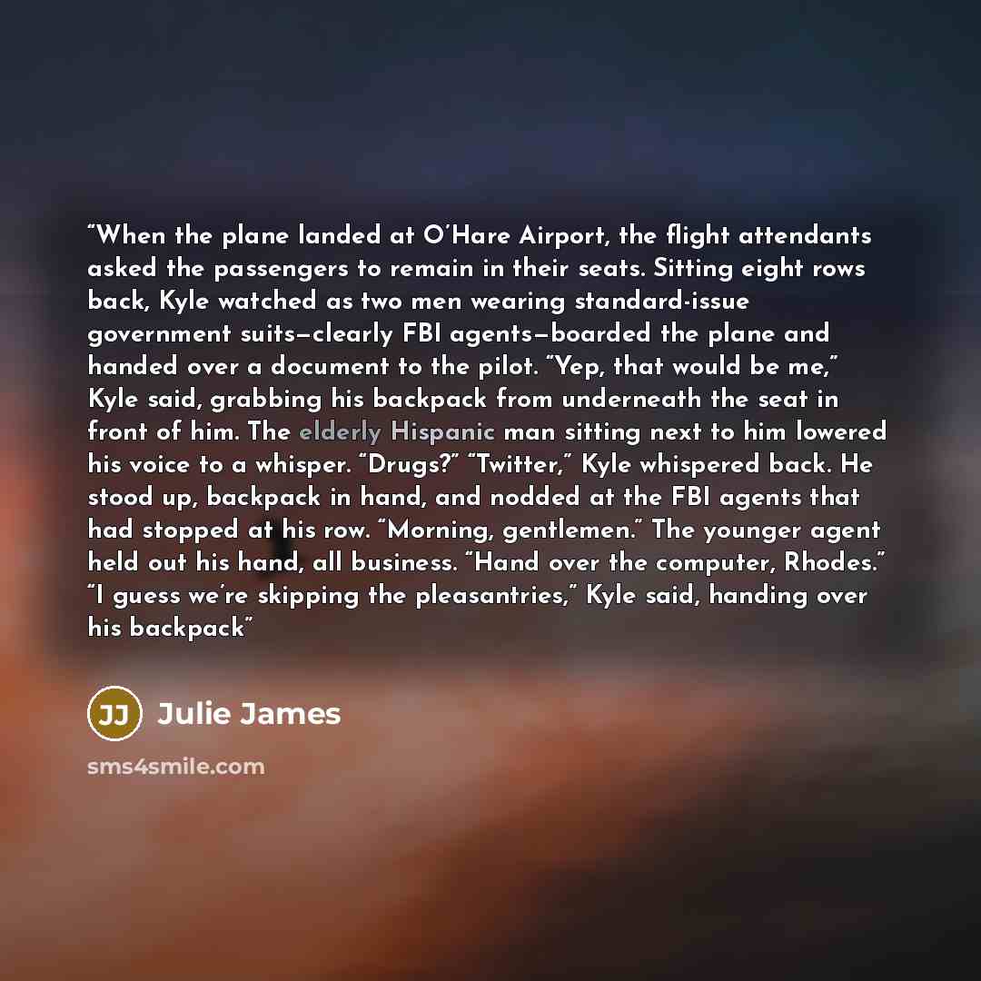 “When the plane landed at O’Hare Airport, the flight attendants asked the passengers to remain in their seats. Sitting eight rows back, Kyle watched as two men wearing standard-issue government suits—clearly FBI agents—boarded the plane and handed over a document to the pilot. “Yep, that would be…” quote by Julie James