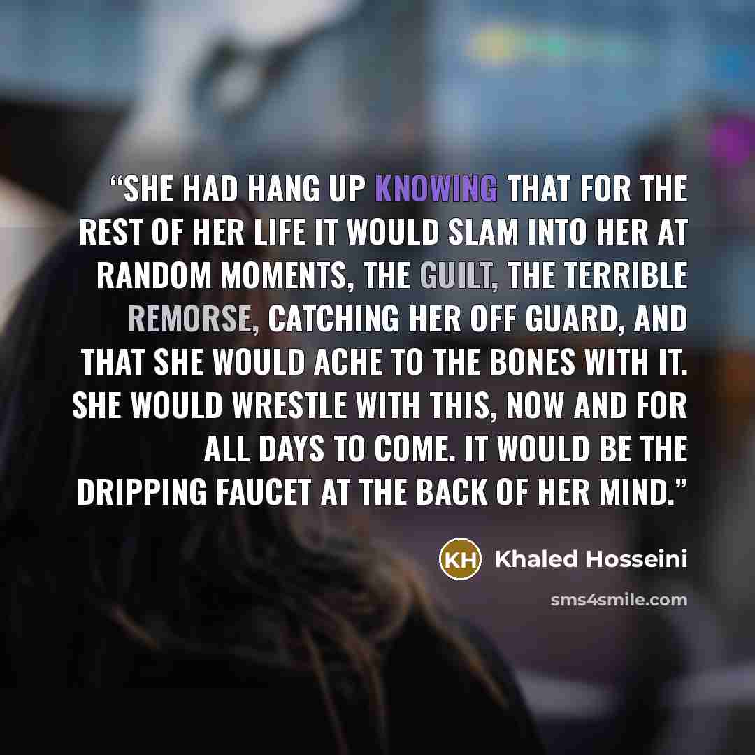 “she had hang up knowing that for the rest of her life it would slam into her at random moments, the guilt, the terrible remorse, catching her off guard, and that she would ache to the bones with it. She would wrestle with this, now and for all days to come. It would be the dripping faucet at the…” quote by Khaled Hosseini