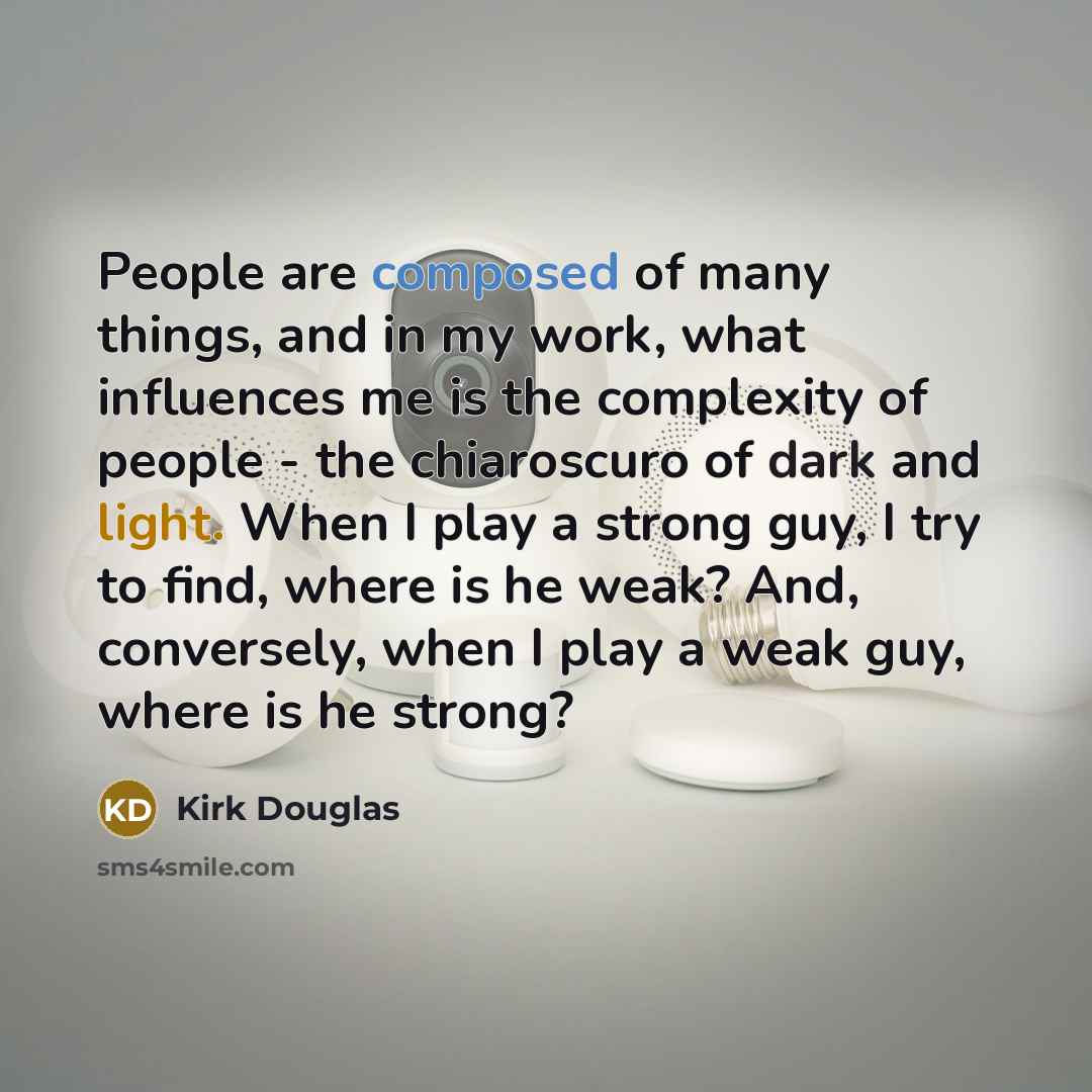 “People are composed of many things, and in my work, what influences me is the complexity of people - the chiaroscuro of dark and light. When I play a strong guy, I try to find, where is he weak? And, conversely, when I play a weak guy, where is he strong?” quote by Kirk Douglas
