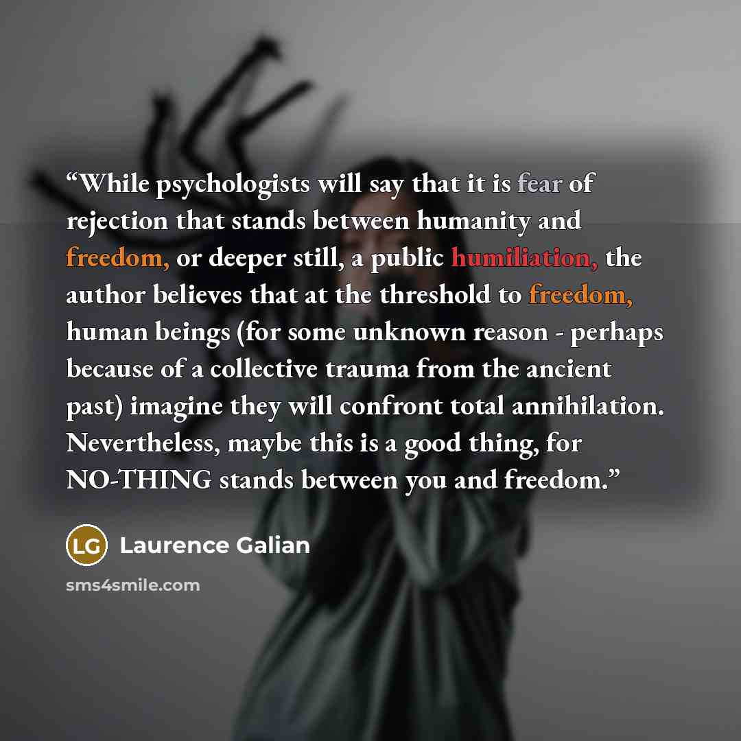 “While psychologists will say that it is fear of rejection that stands between humanity and freedom, or deeper still, a public humiliation, the author believes that at the threshold to freedom, human beings (for some unknown reason - perhaps because of a collective trauma from the ancient past)…” quote by Laurence Galian