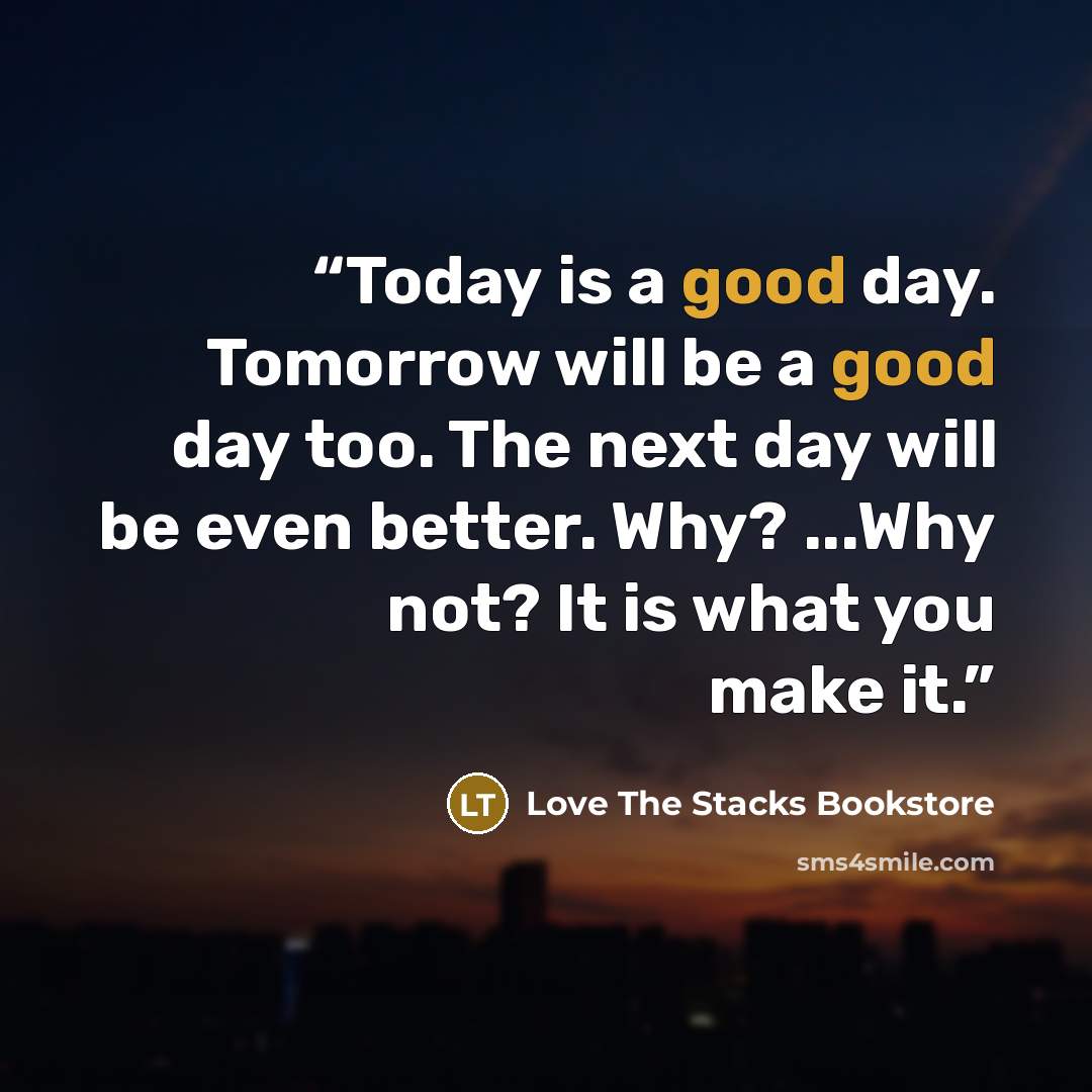 “Today is a good day. Tomorrow will be a good day too. The next day will be even better. Why? ...Why not? It is what you make it.” quote by Love The Stacks Bookstore