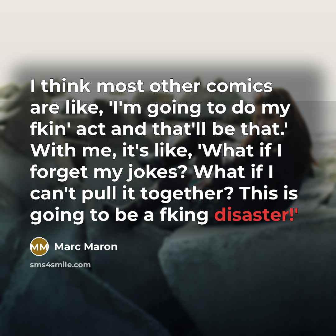 “I think most other comics are like, 'I'm going to do my fkin' act and that'll be that.' With me, it's like, 'What if I forget my jokes? What if I can't pull it together? This is going to be a fking disaster!'” quote by Marc Maron