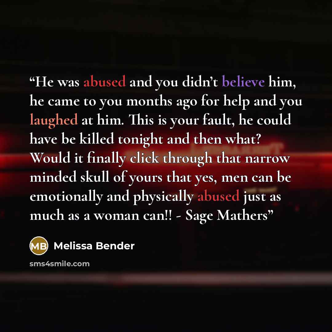 “He was abused and you didn’t believe him, he came to you months ago for help and you laughed at him. This is your fault, he could have be killed tonight and then what? Would it finally click through that narrow minded skull of yours that yes, men can be emotionally and physically abused just as…” quote by Melissa Bender