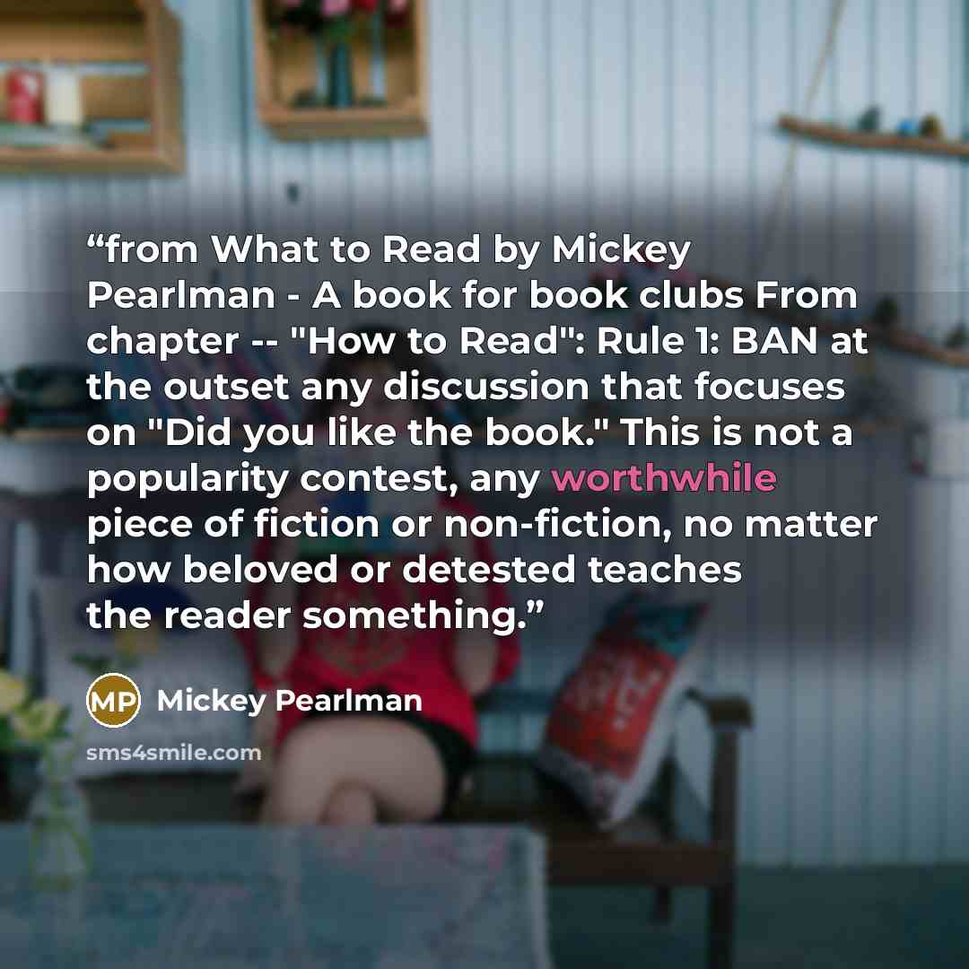 “from What to Read by Mickey Pearlman - A book for book clubs From chapter -- "How to Read": Rule 1: BAN at the outset any discussion that focuses on "Did you like the book." This is not a popularity contest, any worthwhile piece of fiction or non-fiction, no matter how beloved or detested teaches…” quote by Mickey Pearlman