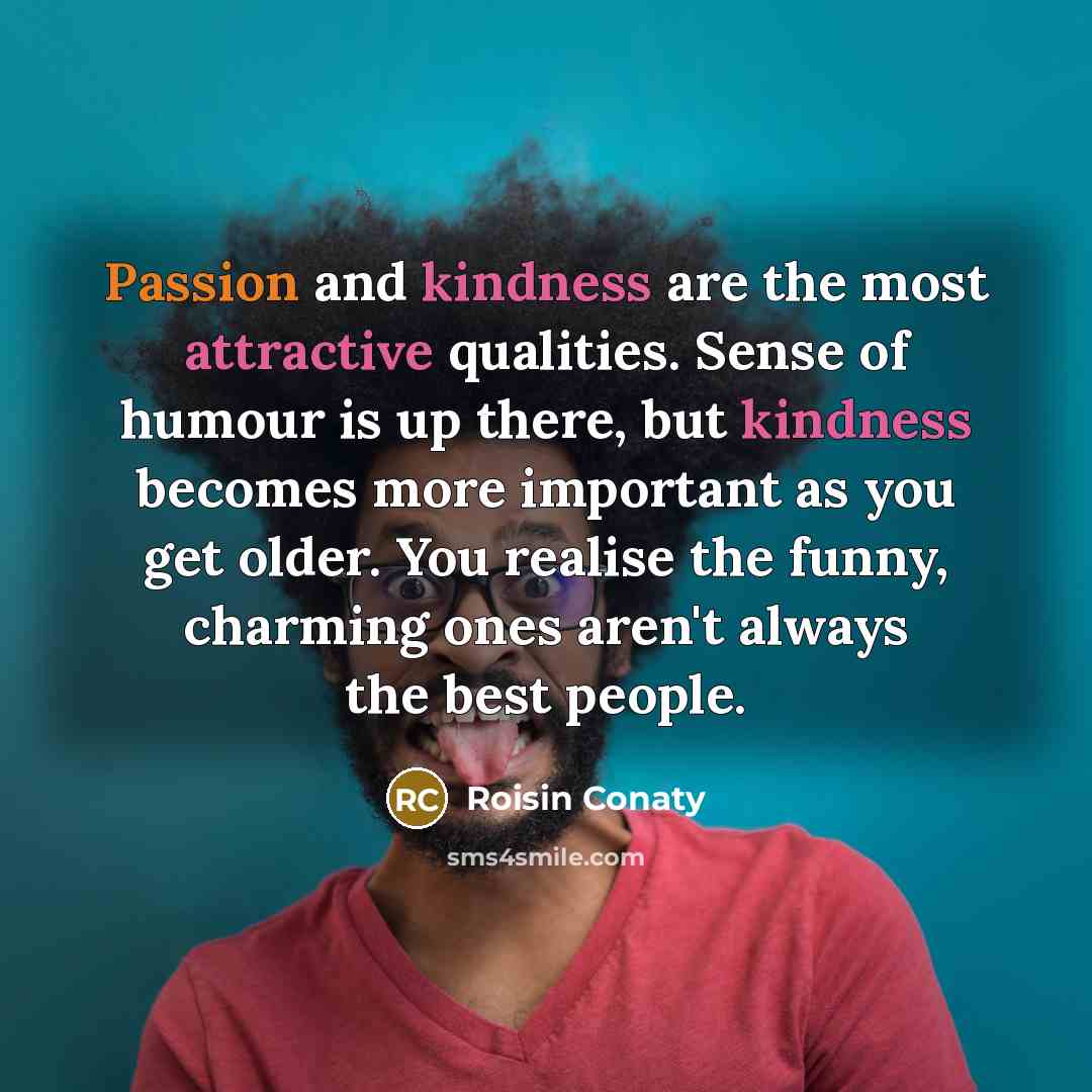“Passion and kindness are the most attractive qualities. Sense of humour is up there, but kindness becomes more important as you get older. You realise the funny, charming ones aren't always the best people.” quote by Roisin Conaty