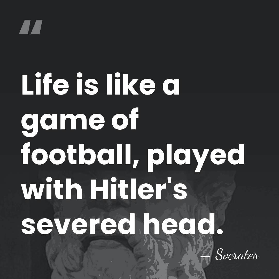 Life is like a game of football, played with Hitler's severed head. - Socrates