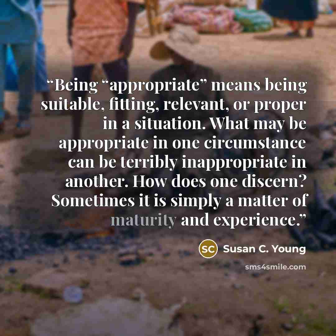 “Being “appropriate” means being suitable, fitting, relevant, or proper in a situation. What may be appropriate in one circumstance can be terribly inappropriate in another. How does one discern? Sometimes it is simply a matter of maturity and experience.” quote by Susan C. Young