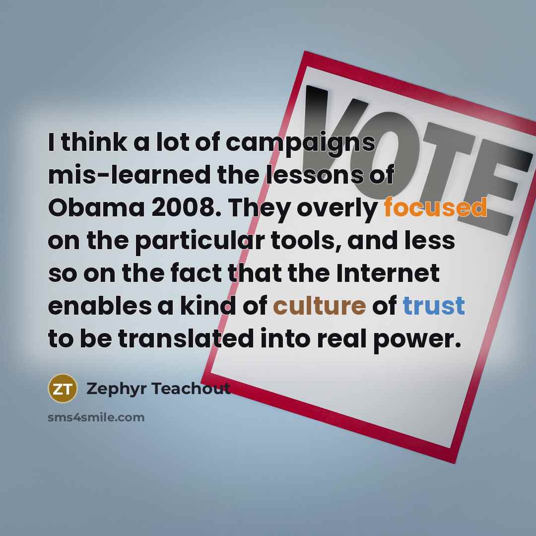 “I think a lot of campaigns mis-learned the lessons of Obama 2008. They overly focused on the particular tools, and less so on the fact that the Internet enables a kind of culture of trust to be translated into real power.” quote by Zephyr Teachout