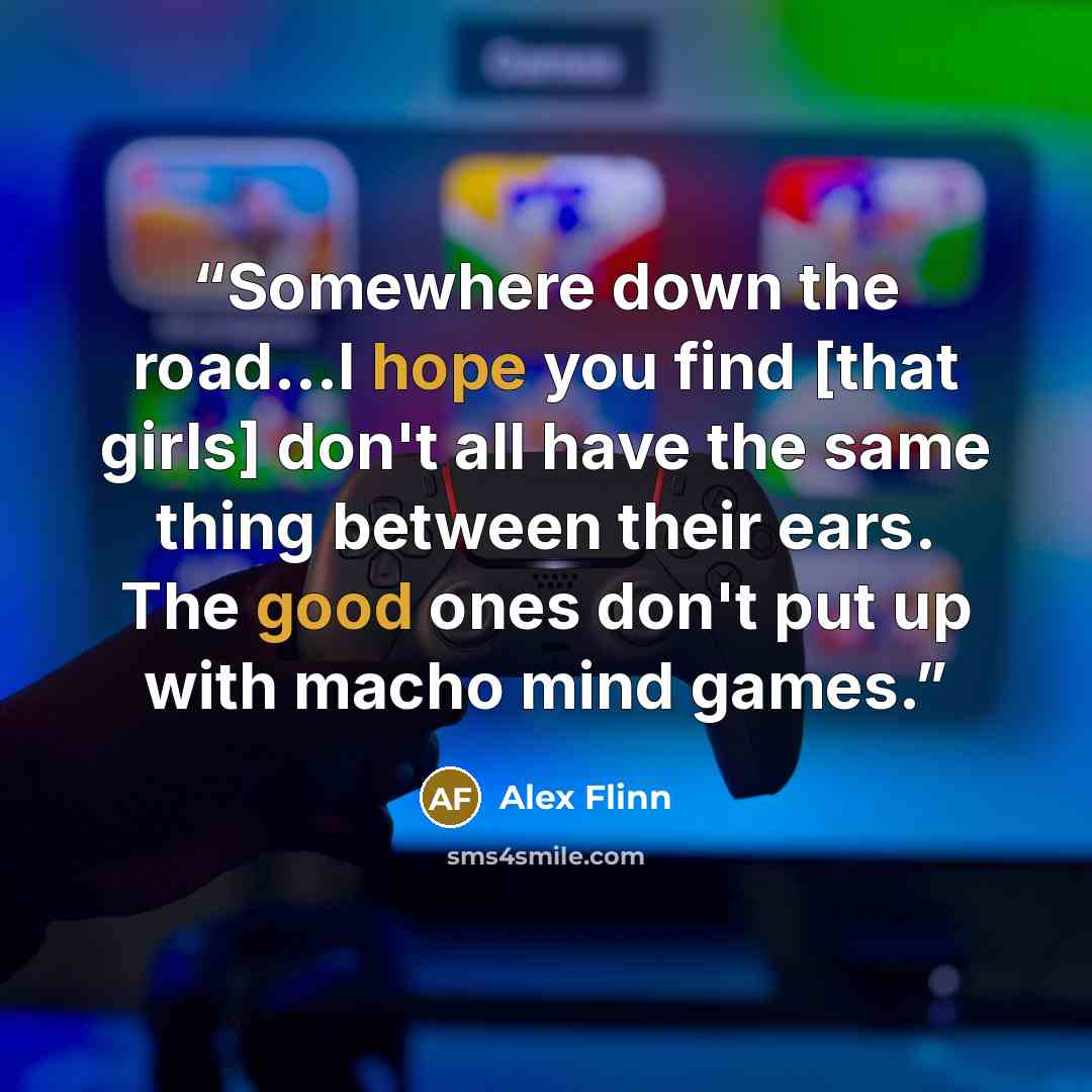 “Somewhere down the road...I hope you find [that girls] don't all have the same thing between their ears. The good ones don't put up with macho mind games.” quote by Alex Flinn