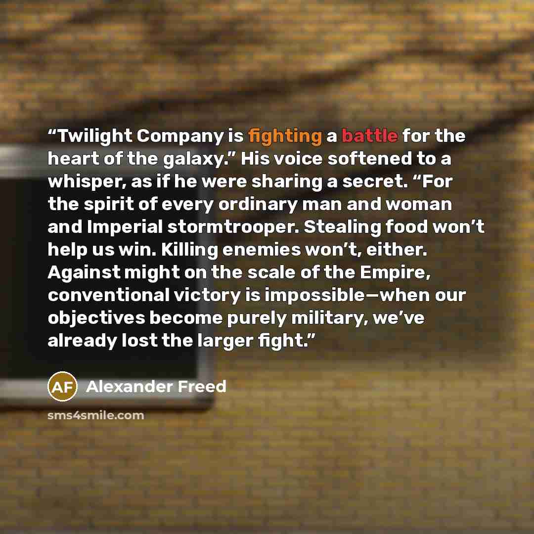 “Twilight Company is fighting a battle for the heart of the galaxy.” His voice softened to a whisper, as if he were sharing a secret. “For the spirit of every ordinary man and woman and Imperial stormtrooper. Stealing food won’t help us win. Killing enemies won’t, either. Against might on the scale…” quote by Alexander Freed