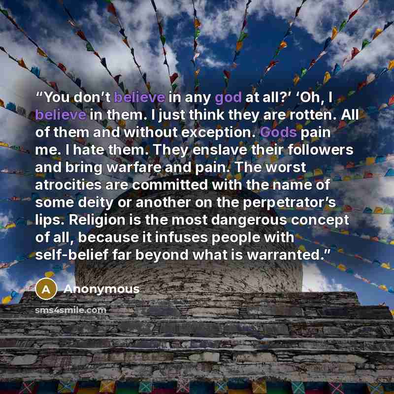 “You don’t believe in any god at all?’ ‘Oh, I believe in them. I just think they are rotten. All of them and without exception. Gods pain me. I hate them. They enslave their followers and bring warfare and pain. The worst atrocities are committed with the name of some deity or another on the…” quote by Anonymous