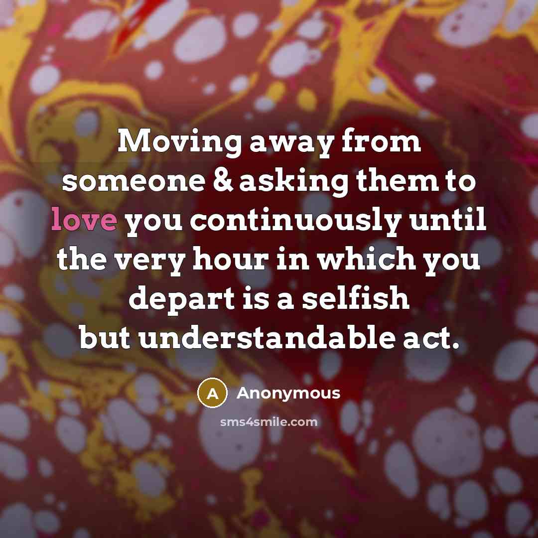 “Moving away from someone & asking them to love you continuously until the very hour in which you depart is a selfish but understandable act.” quote by Anonymous