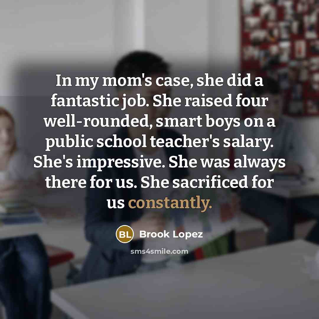“In my mom's case, she did a fantastic job. She raised four well-rounded, smart boys on a public school teacher's salary. She's impressive. She was always there for us. She sacrificed for us constantly.” quote by Brook Lopez