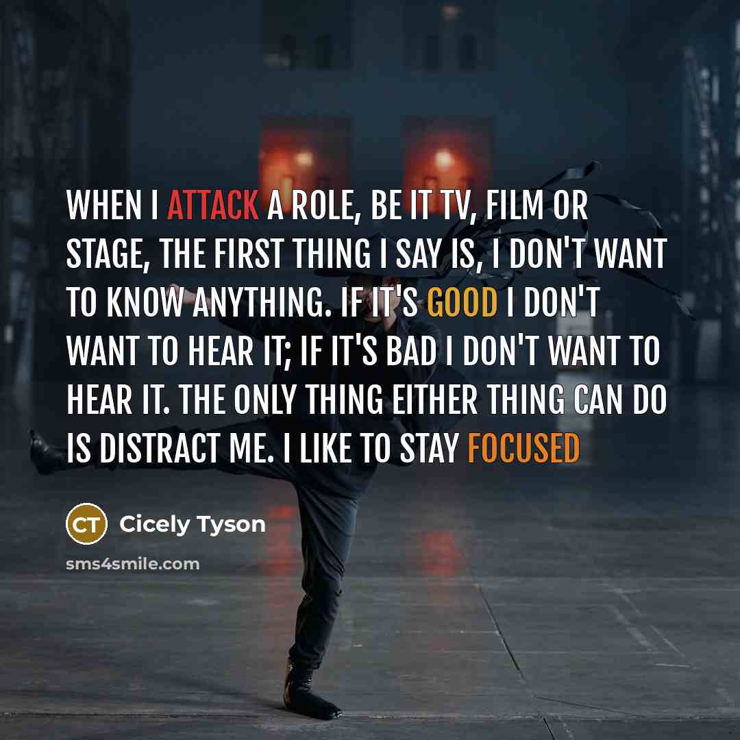 “When I attack a role, be it TV, film or stage, the first thing I say is, I don't want to know anything. If it's good I don't want to hear it; if it's bad I don't want to hear it. The only thing either thing can do is distract me. I like to stay focused” quote by Cicely Tyson