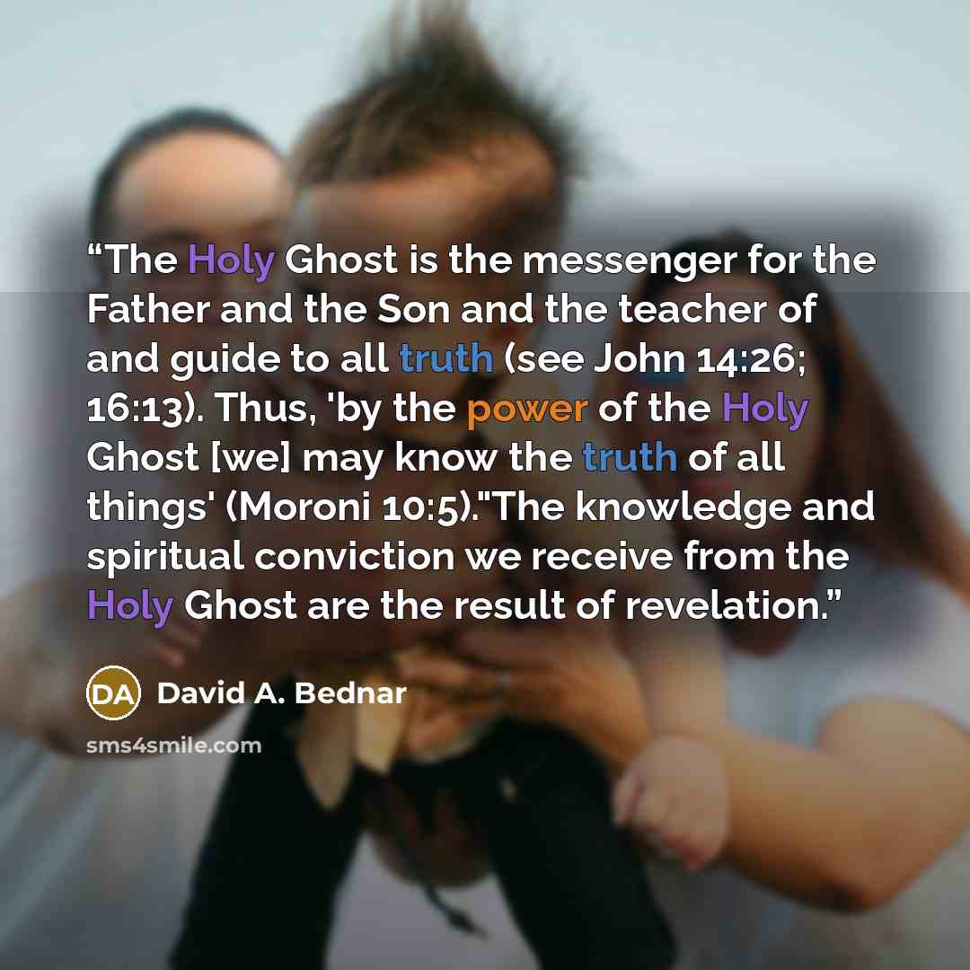 “The Holy Ghost is the messenger for the Father and the Son and the teacher of and guide to all truth (see John 14:26; 16:13). Thus, 'by the power of the Holy Ghost [we] may know the truth of all things' (Moroni 10:5)."The knowledge and spiritual conviction we receive from the Holy Ghost are the…” quote by David A. Bednar
